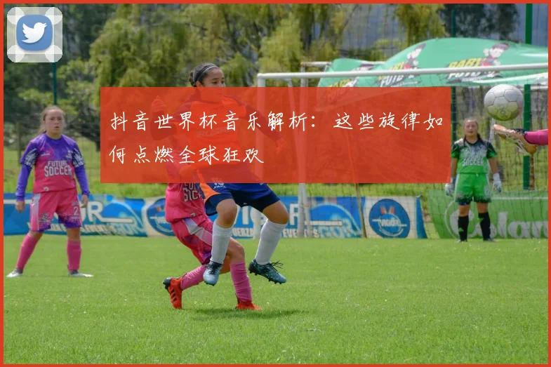 抖音世界杯音乐解析：这些旋律如何点燃全球狂欢